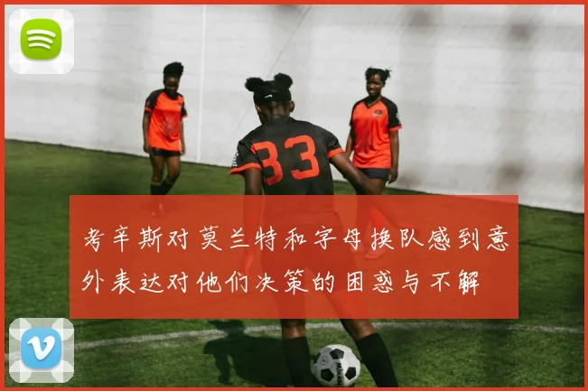 考辛斯对莫兰特和字母换队感到意外表达对他们决策的困惑与不解