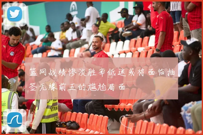 篮网战绩惨淡胜率低迷或将面临抽签无缘前五的尴尬局面