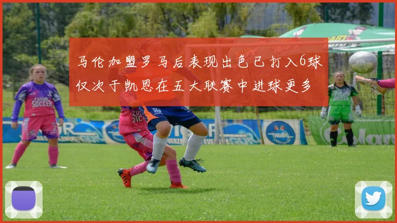 马伦加盟罗马后表现出色已打入6球仅次于凯恩在五大联赛中进球更多