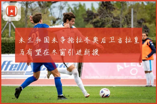 米兰和国米争抢拉齐奥后卫吉拉皇马有望在冬窗引进新援
