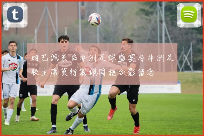 姆巴佩亲临非洲足球盛宴与非洲足联主席莫特塞佩同框合影留念