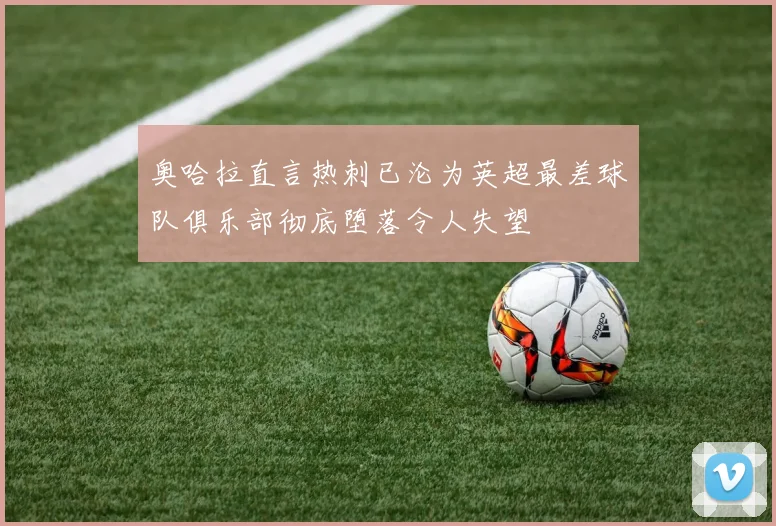 奥哈拉直言热刺已沦为英超最差球队俱乐部彻底堕落令人失望