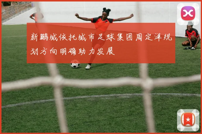 新鹏城依托城市足球集团周定洋规划方向明确助力发展
