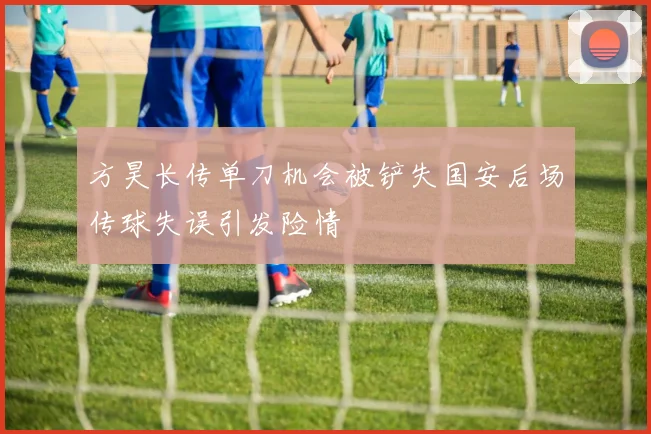 方昊长传单刀机会被铲失国安后场传球失误引发险情