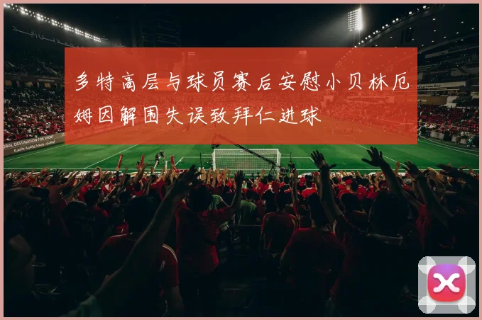 多特高层与球员赛后安慰小贝林厄姆因解围失误致拜仁进球