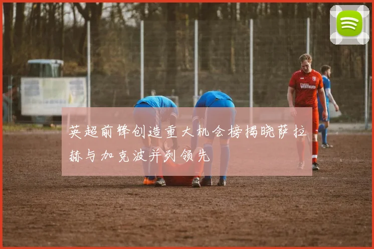 英超前锋创造重大机会榜揭晓萨拉赫与加克波并列领先