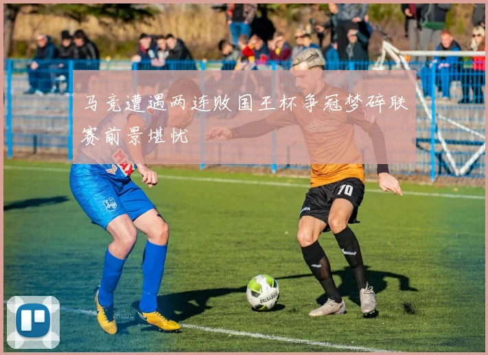 马竞遭遇两连败国王杯争冠梦碎联赛前景堪忧