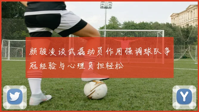 颜骏凌谈武磊动员作用强调球队争冠经验与心理负担轻松