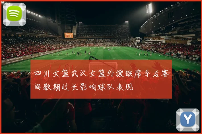 四川女篮武汉女篮外援缺席季后赛间歇期过长影响球队表现