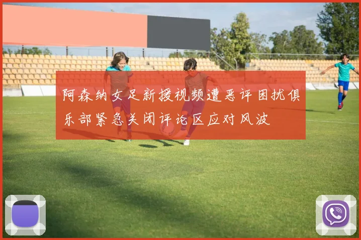 阿森纳女足新援视频遭恶评困扰俱乐部紧急关闭评论区应对风波