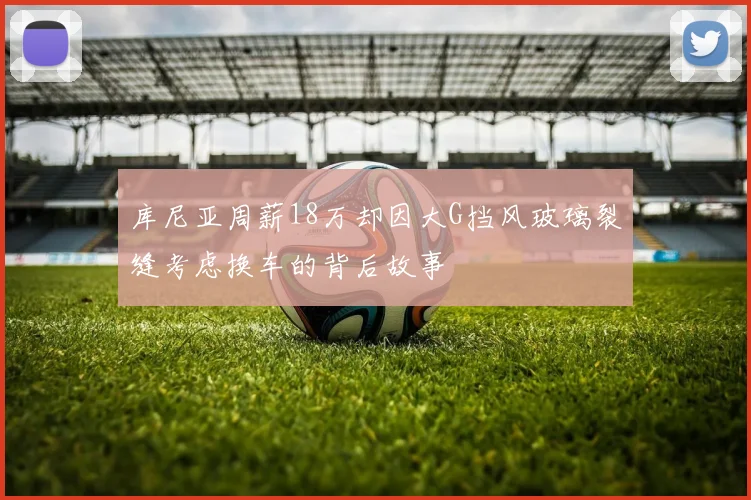 库尼亚周薪18万却因大G挡风玻璃裂缝考虑换车的背后故事