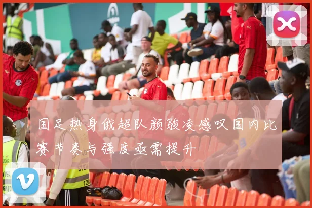 国足热身俄超队颜骏凌感叹国内比赛节奏与强度亟需提升
