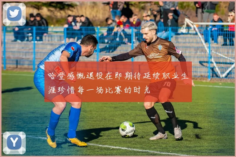 哈登感慨退役在即期待延续职业生涯珍惜每一场比赛的时光
