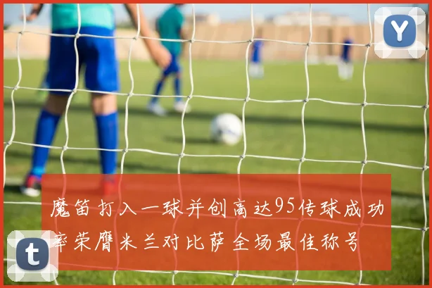 魔笛打入一球并创高达95传球成功率荣膺米兰对比萨全场最佳称号