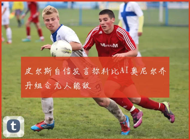 皮尔斯自信发言称科比AI奥尼尔乔丹组合无人能敌