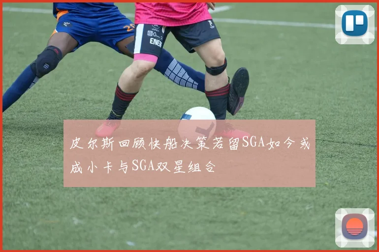 皮尔斯回顾快船决策若留SGA如今或成小卡与SGA双星组合