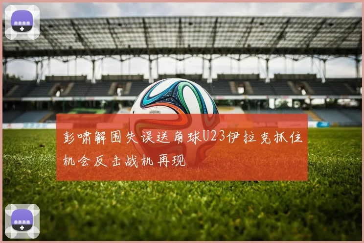 彭啸解围失误送角球U23伊拉克抓住机会反击战机再现