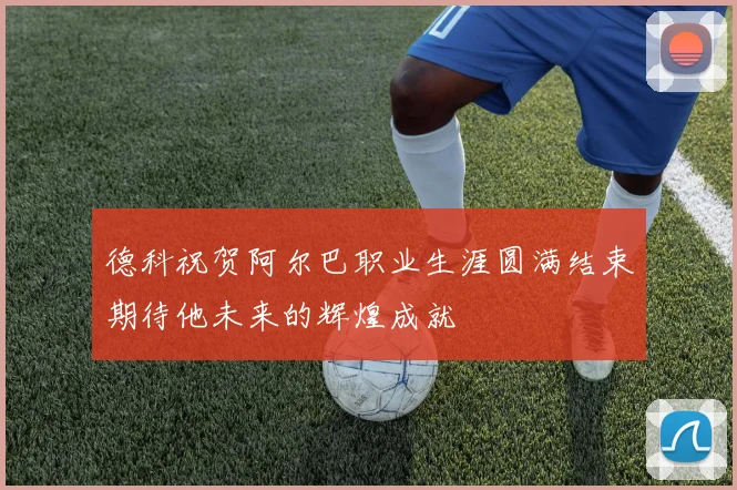 德科祝贺阿尔巴职业生涯圆满结束期待他未来的辉煌成就