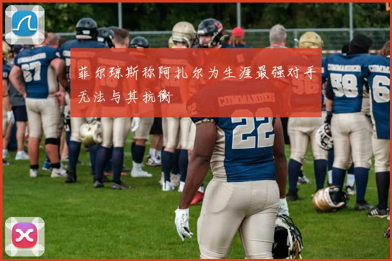 菲尔琼斯称阿扎尔为生涯最强对手无法与其抗衡