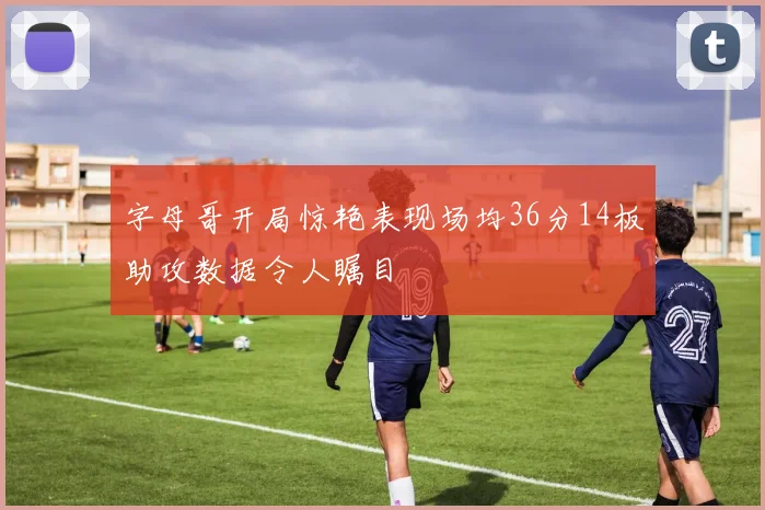 字母哥开局惊艳表现场均36分14板助攻数据令人瞩目