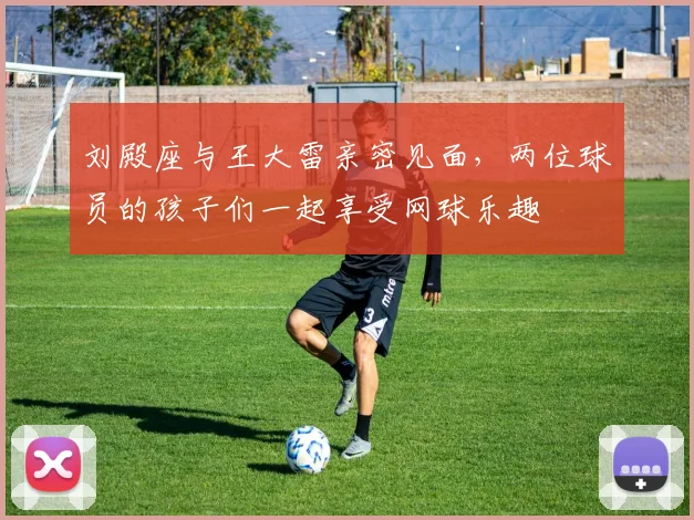 刘殿座与王大雷亲密见面，两位球员的孩子们一起享受网球乐趣