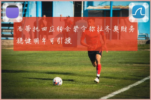 洛蒂托回应转会禁令称拉齐奥财务稳健明年可引援