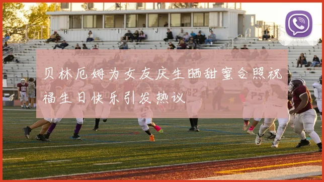 贝林厄姆为女友庆生晒甜蜜合照祝福生日快乐引发热议