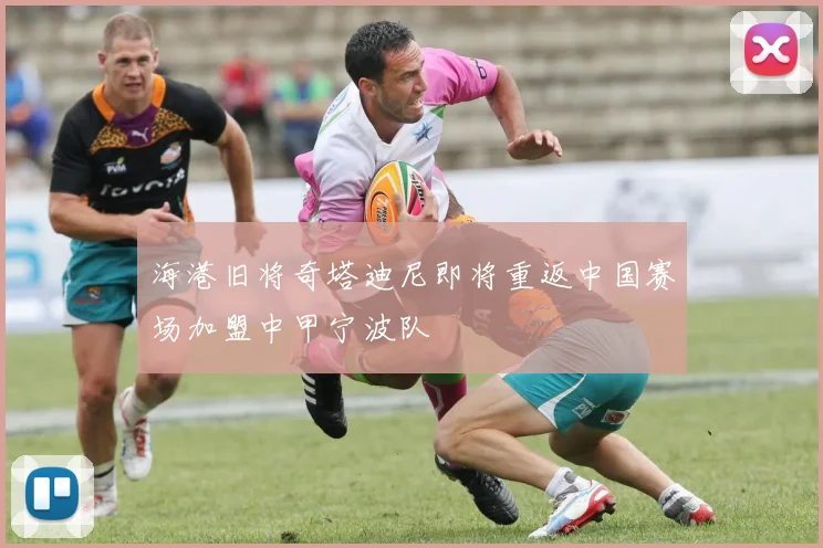 海港旧将奇塔迪尼即将重返中国赛场加盟中甲宁波队