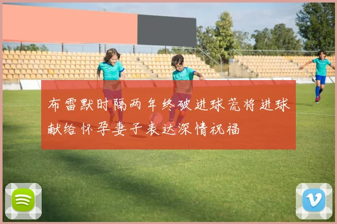 布雷默时隔两年终破进球荒将进球献给怀孕妻子表达深情祝福