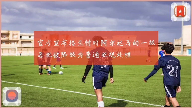 官方宣布格兰特对阿尔达马的一级恶犯被降级为普通犯规处理