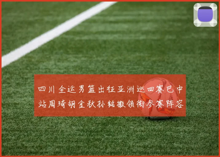 四川全运男篮出征亚洲巡回赛巴中站周琦胡金秋孙铭徽领衔参赛阵容