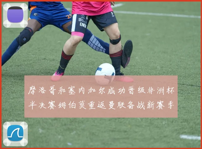 摩洛哥和塞内加尔成功晋级非洲杯半决赛姆伯莫重返曼联备战新赛季