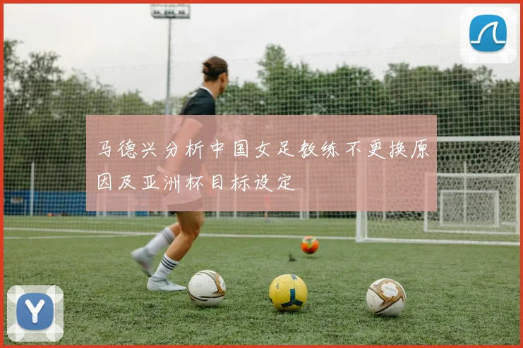 马德兴分析中国女足教练不更换原因及亚洲杯目标设定