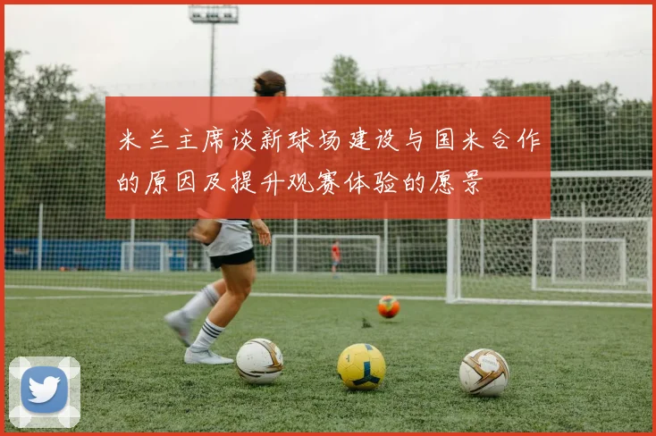 米兰主席谈新球场建设与国米合作的原因及提升观赛体验的愿景