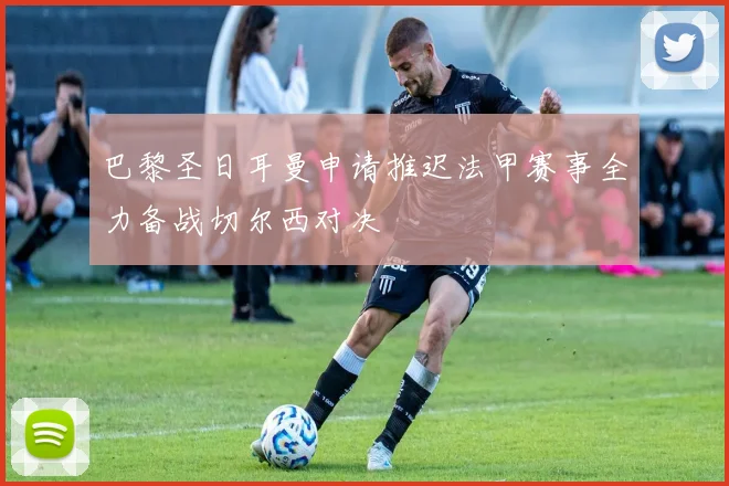 巴黎圣日耳曼申请推迟法甲赛事全力备战切尔西对决