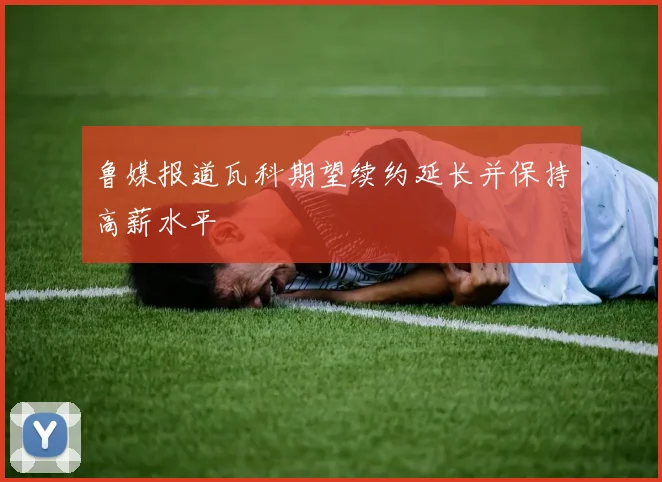 鲁媒报道瓦科期望续约延长并保持高薪水平