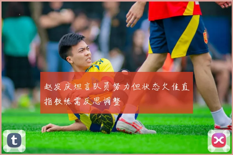 赵发庆坦言队员努力但状态欠佳直指教练需反思调整