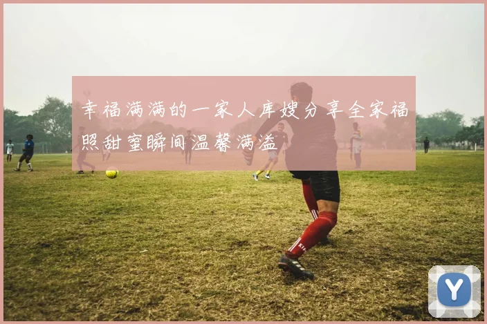 幸福满满的一家人库嫂分享全家福照甜蜜瞬间温馨满溢