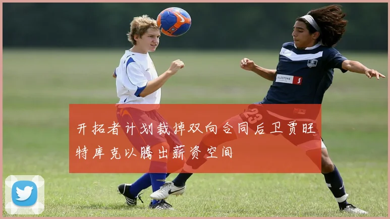 开拓者计划裁掉双向合同后卫贾旺特库克以腾出薪资空间