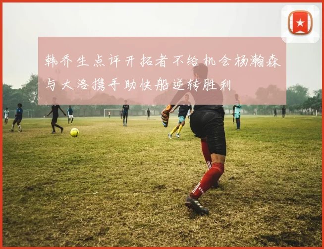 韩乔生点评开拓者不给机会杨瀚森与大洛携手助快船逆转胜利