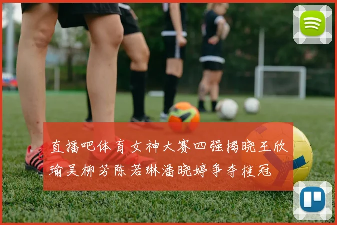 直播吧体育女神大赛四强揭晓王欣瑜吴柳芳陈若琳潘晓婷争夺桂冠