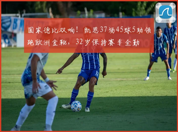 国家德比双响！凯恩37场45球5助领跑欧洲金靴，32岁保持赛季全勤