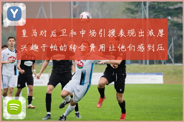 皇马对后卫和中场引援表现出浓厚兴趣于帕的转会费用让他们感到压力